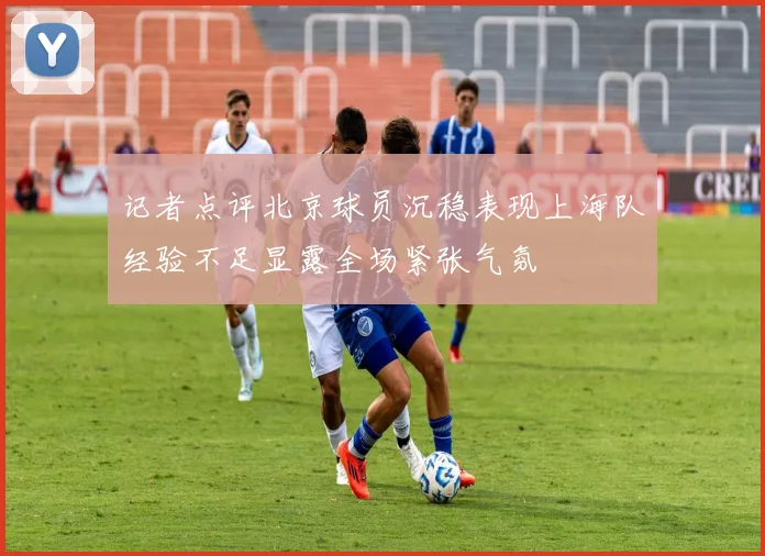 记者点评北京球员沉稳表现上海队经验不足显露全场紧张气氛