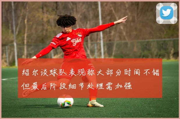 绍尔谈球队表现称大部分时间不错但最后阶段细节处理需加强