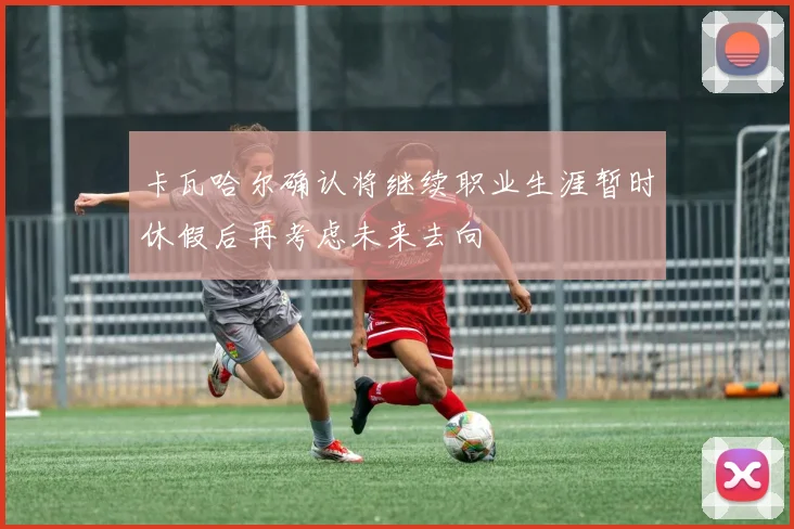 卡瓦哈尔确认将继续职业生涯暂时休假后再考虑未来去向