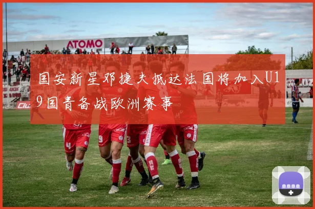 国安新星邓捷夫抵达法国将加入U19国青备战欧洲赛事
