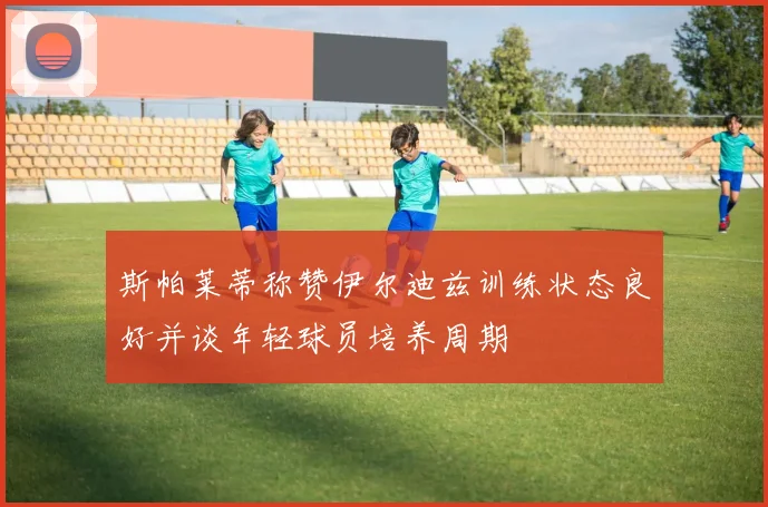 斯帕莱蒂称赞伊尔迪兹训练状态良好并谈年轻球员培养周期