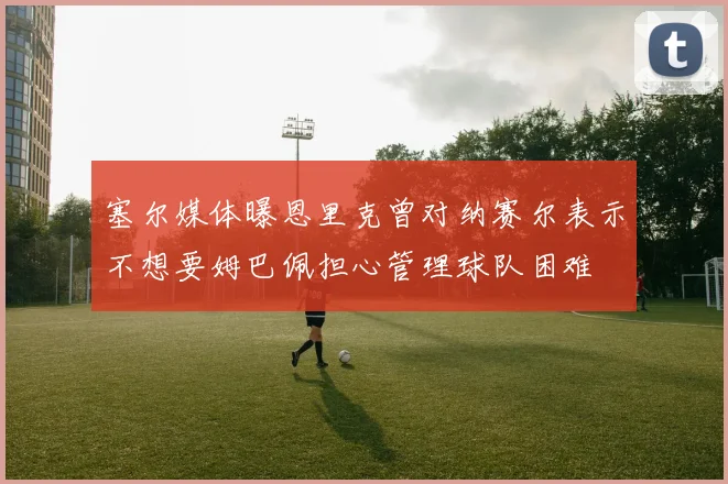 塞尔媒体曝恩里克曾对纳赛尔表示不想要姆巴佩担心管理球队困难