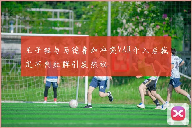王子铭与马德鲁加冲突VAR介入后裁定不判红牌引发热议