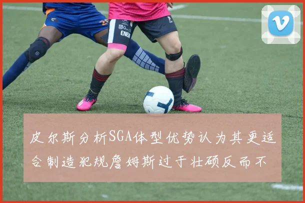 皮尔斯分析SGA体型优势认为其更适合制造犯规詹姆斯过于壮硕反而不利
