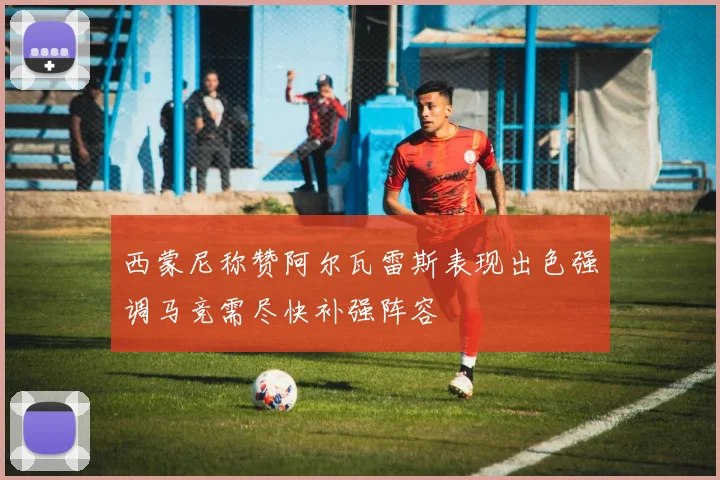 西蒙尼称赞阿尔瓦雷斯表现出色强调马竞需尽快补强阵容