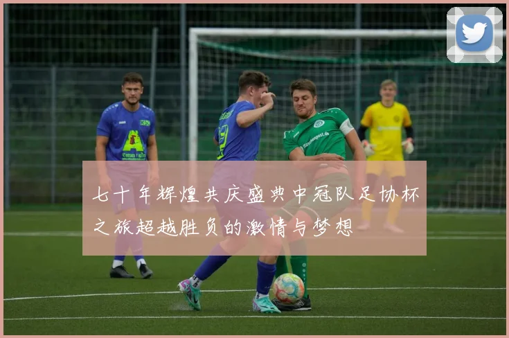 七十年辉煌共庆盛典中冠队足协杯之旅超越胜负的激情与梦想
