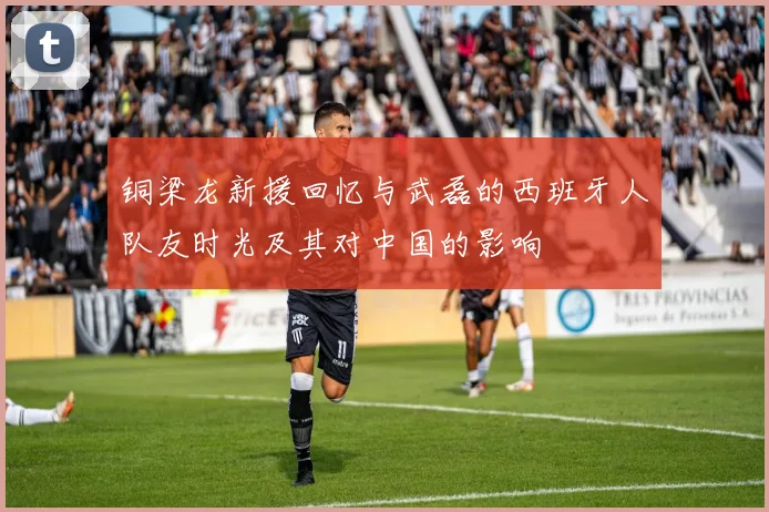 铜梁龙新援回忆与武磊的西班牙人队友时光及其对中国的影响