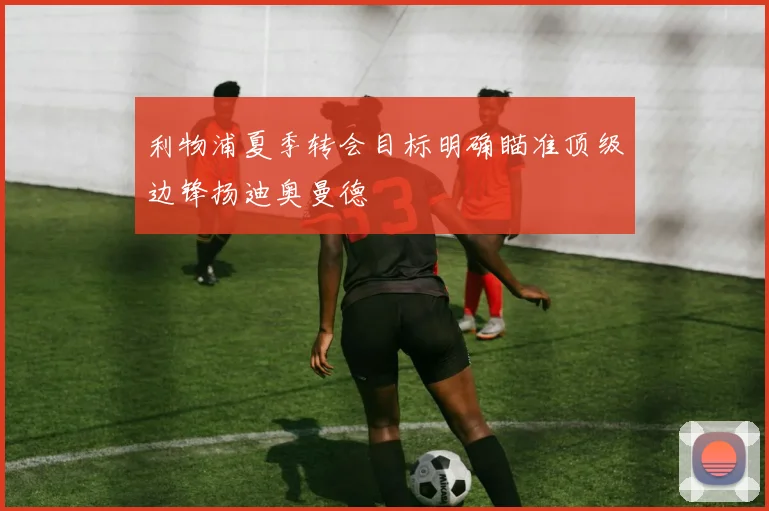 利物浦夏季转会目标明确瞄准顶级边锋扬迪奥曼德
