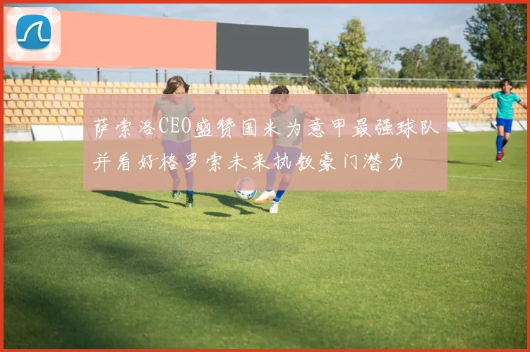 萨索洛CEO盛赞国米为意甲最强球队并看好格罗索未来执教豪门潜力