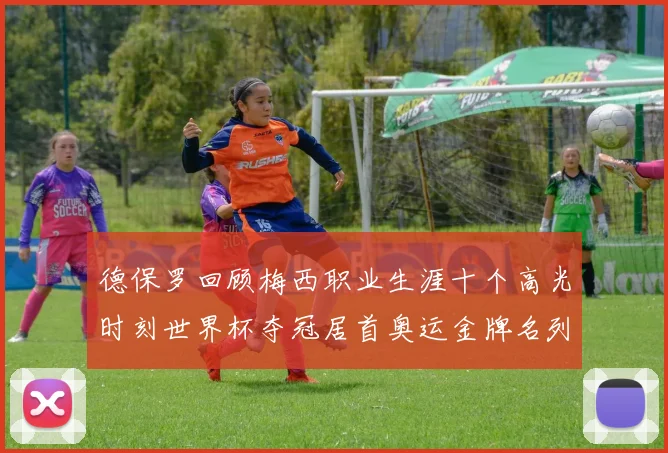德保罗回顾梅西职业生涯十个高光时刻世界杯夺冠居首奥运金牌名列第四