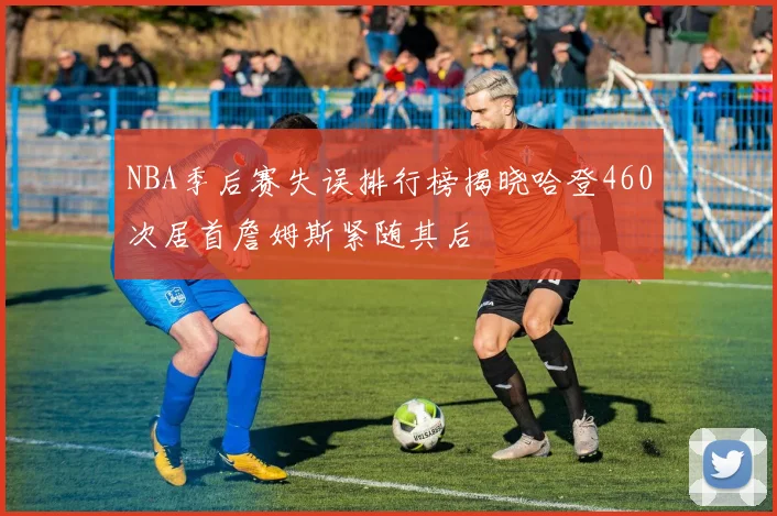 NBA季后赛失误排行榜揭晓哈登460次居首詹姆斯紧随其后