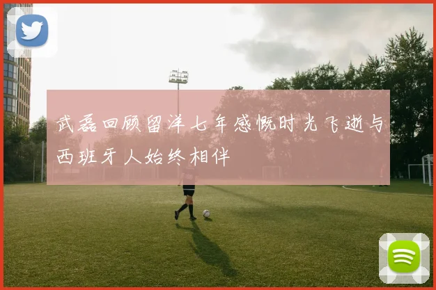 武磊回顾留洋七年感慨时光飞逝与西班牙人始终相伴