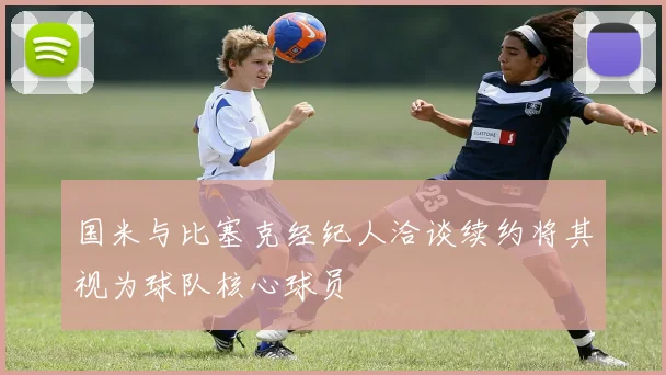 国米与比塞克经纪人洽谈续约将其视为球队核心球员