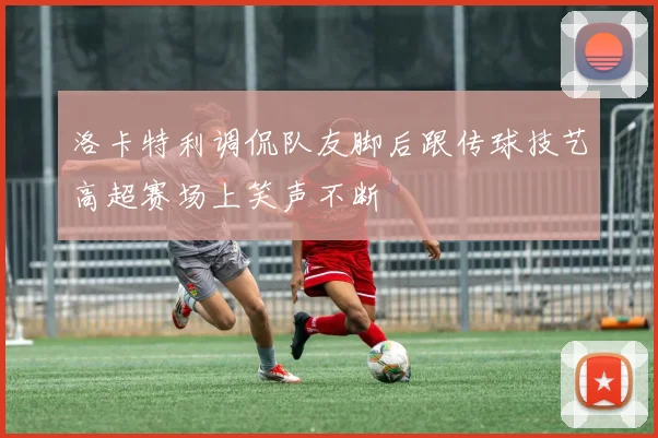 洛卡特利调侃队友脚后跟传球技艺高超赛场上笑声不断