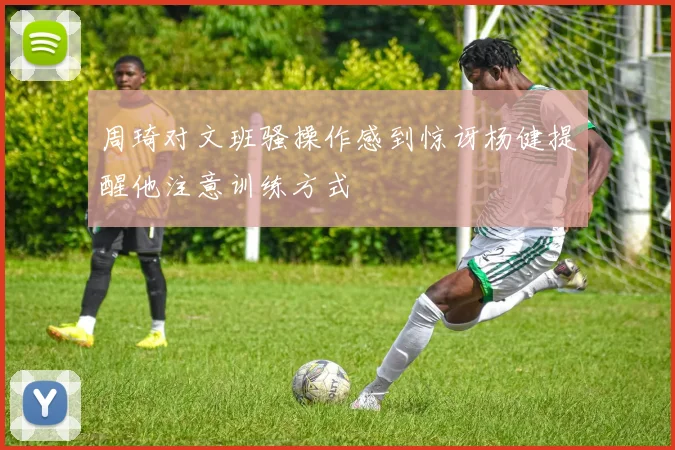 周琦对文班骚操作感到惊讶杨健提醒他注意训练方式